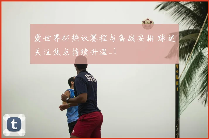 爱世界杯热议赛程与备战安排 球迷关注焦点持续升温_1