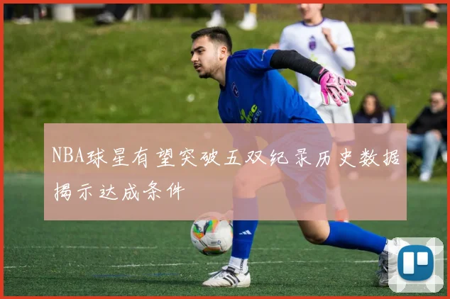 NBA球星有望突破五双纪录历史数据揭示达成条件