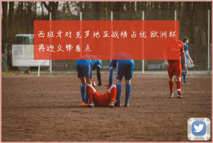 西班牙对克罗地亚战绩占优 欧洲杯再迎交锋看点