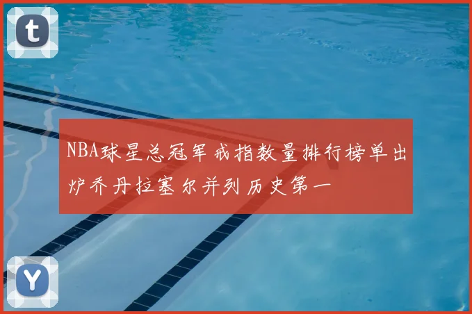 NBA球星总冠军戒指数量排行榜单出炉乔丹拉塞尔并列历史第一
