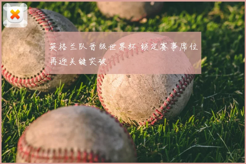 英格兰队晋级世界杯 锁定赛事席位再迎关键突破
