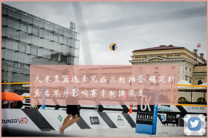 天津男篮选秀完成三轮抽签 确定新秀名单并影响赛季轮换深度