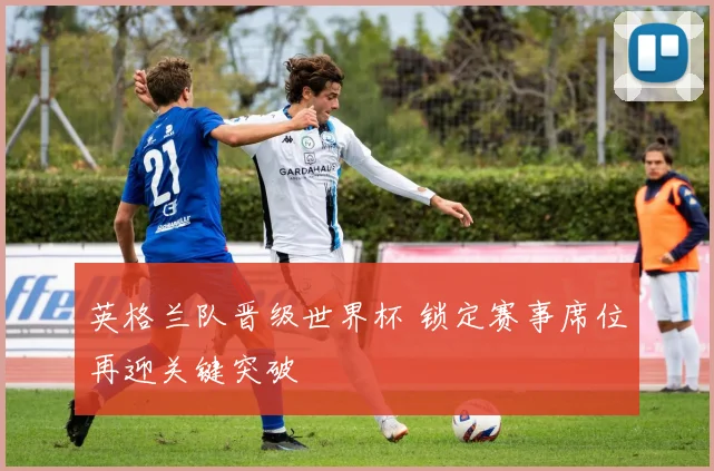英格兰队晋级世界杯 锁定赛事席位再迎关键突破