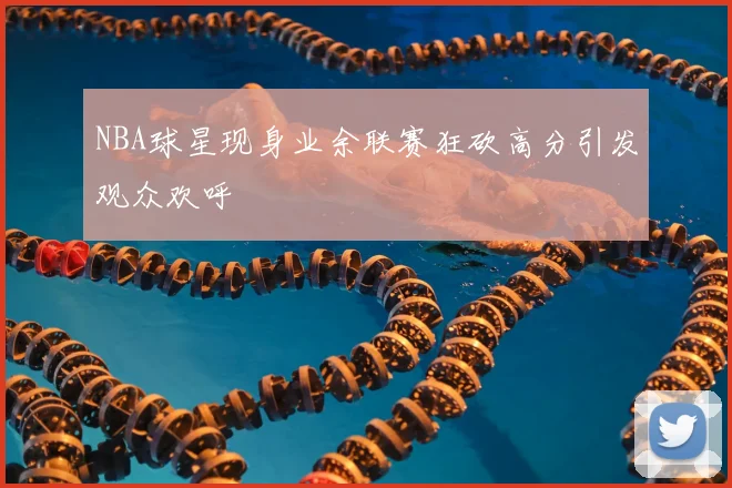 NBA球星现身业余联赛狂砍高分引发观众欢呼