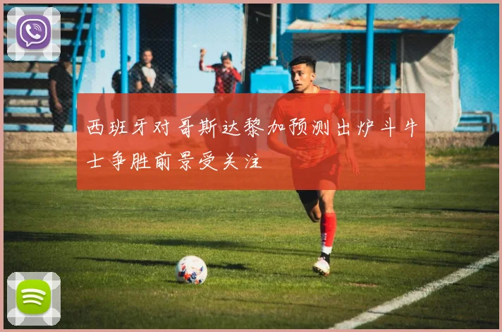 西班牙对哥斯达黎加预测出炉斗牛士争胜前景受关注
